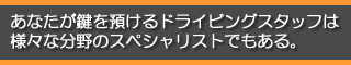 あなたが鍵を預けるドライビングスタッフは様々な分野のスペシャリストでもある。