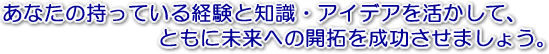 あなたの持っている経験と知識・アイデアを活かして、ともに未来への開拓を成功させましょう。